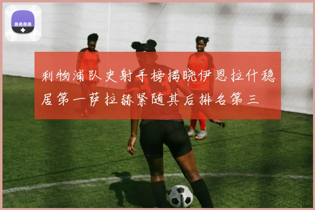 利物浦队史射手榜揭晓伊恩拉什稳居第一萨拉赫紧随其后排名第三