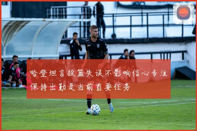 哈登坦言投篮失误不影响信心专注保持出勤是当前首要任务