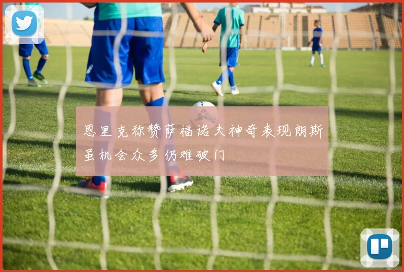 恩里克称赞萨福诺夫神奇表现朗斯虽机会众多仍难破门
