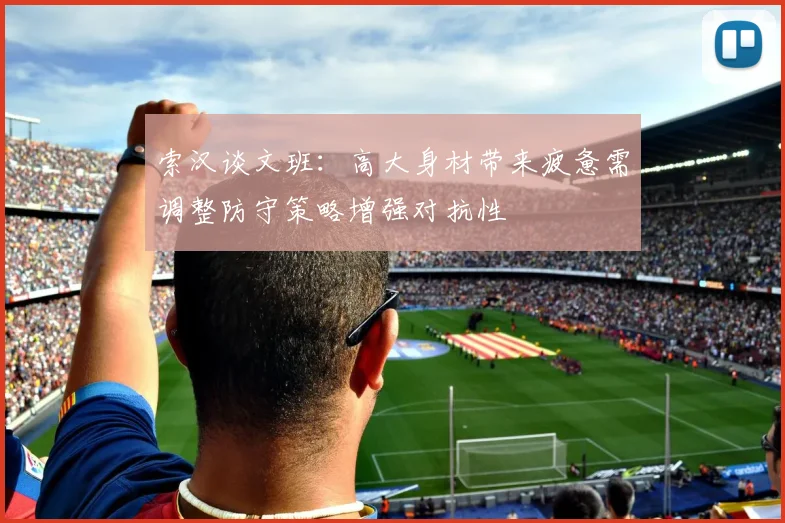 索汉谈文班：高大身材带来疲惫需调整防守策略增强对抗性
