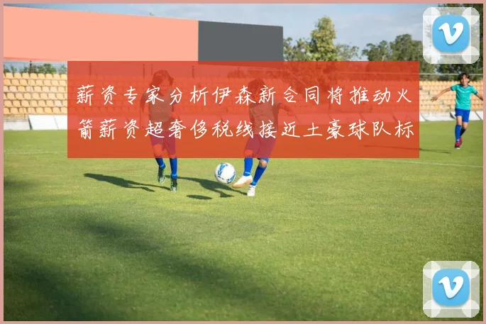 薪资专家分析伊森新合同将推动火箭薪资超奢侈税线接近土豪球队标准