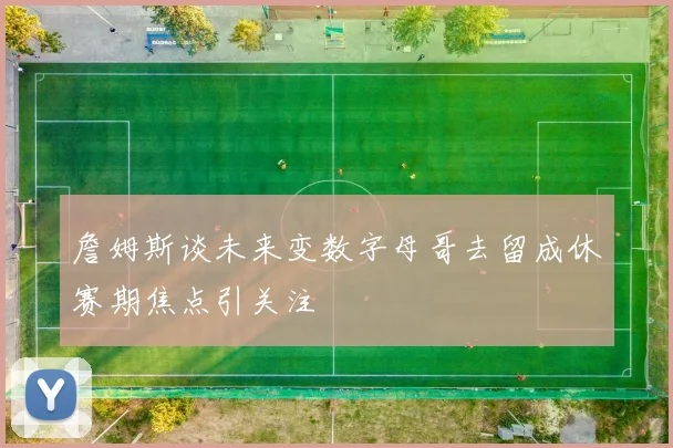 詹姆斯谈未来变数字母哥去留成休赛期焦点引关注