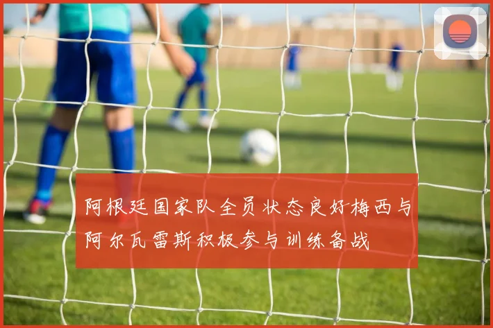 阿根廷国家队全员状态良好梅西与阿尔瓦雷斯积极参与训练备战