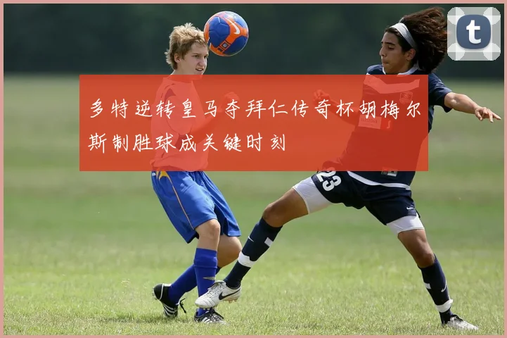 多特逆转皇马夺拜仁传奇杯胡梅尔斯制胜球成关键时刻