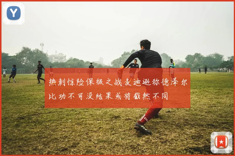 热刺惊险保级之战麦迪逊称德泽尔比功不可没结果或将截然不同