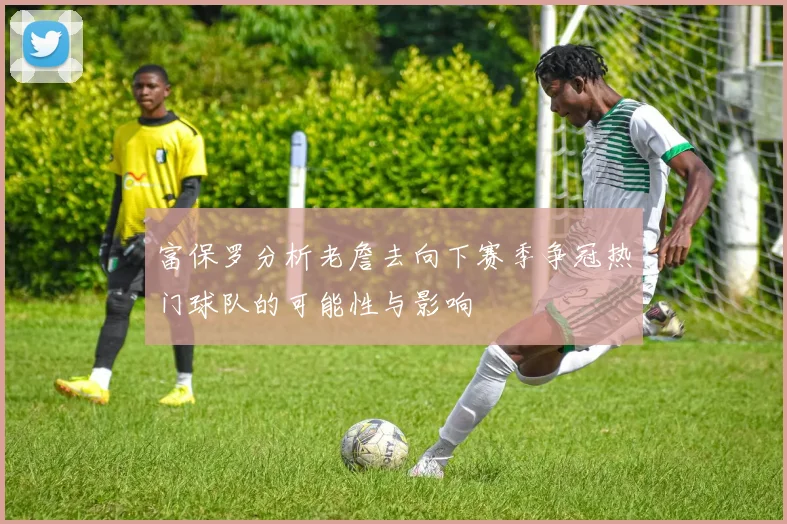 富保罗分析老詹去向下赛季争冠热门球队的可能性与影响