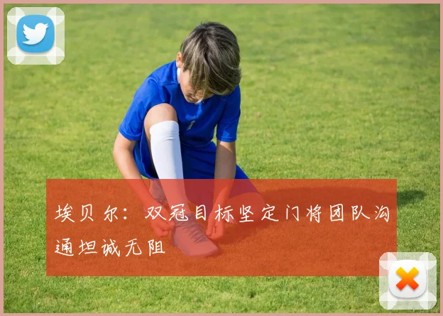 埃贝尔：双冠目标坚定门将团队沟通坦诚无阻