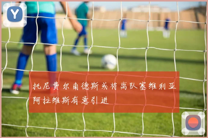 托尼费尔南德斯或将离队塞维利亚阿拉维斯有意引进