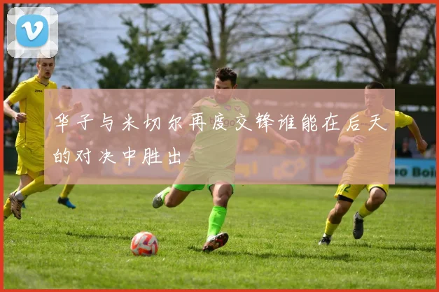 华子与米切尔再度交锋谁能在后天的对决中胜出