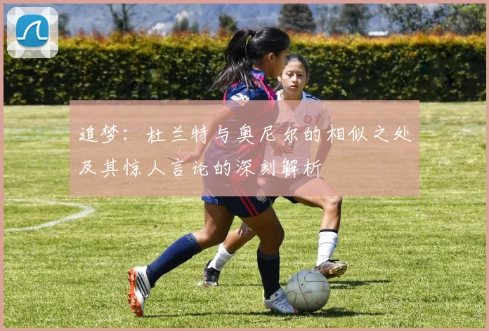 追梦：杜兰特与奥尼尔的相似之处及其惊人言论的深刻解析