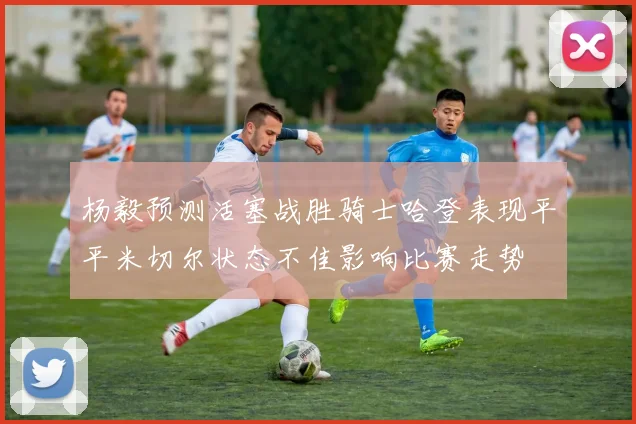 杨毅预测活塞战胜骑士哈登表现平平米切尔状态不佳影响比赛走势
