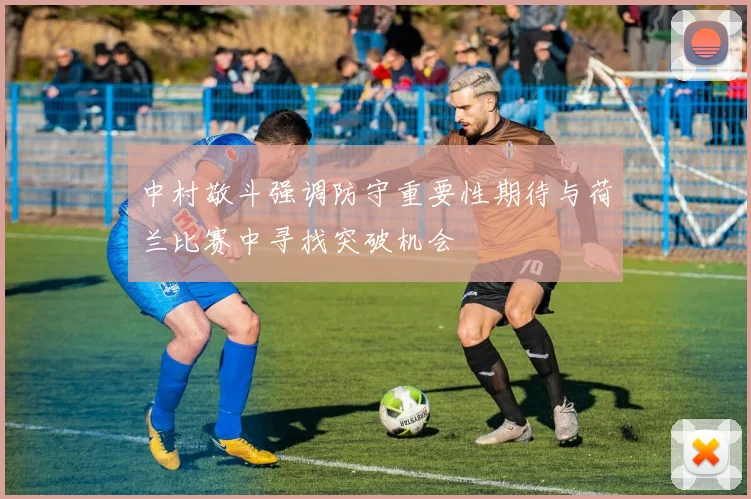 中村敬斗强调防守重要性期待与荷兰比赛中寻找突破机会