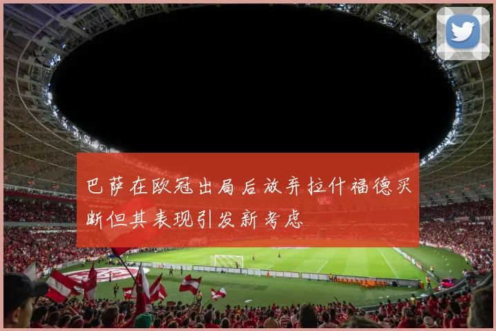巴萨在欧冠出局后放弃拉什福德买断但其表现引发新考虑