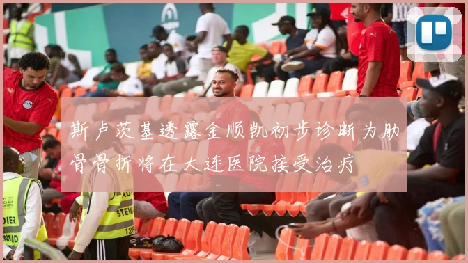 斯卢茨基透露金顺凯初步诊断为肋骨骨折将在大连医院接受治疗