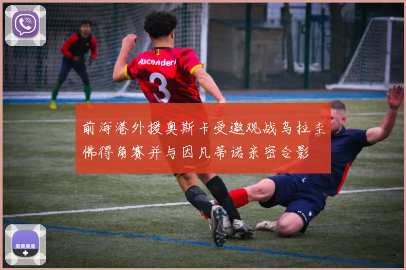 前海港外援奥斯卡受邀观战乌拉圭佛得角赛并与因凡蒂诺亲密合影