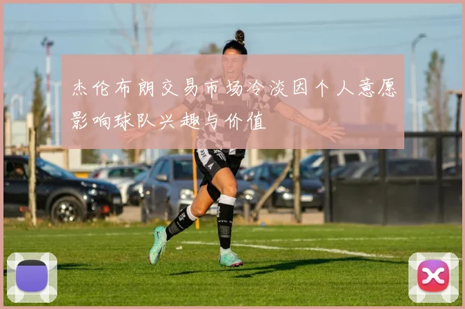杰伦布朗交易市场冷淡因个人意愿影响球队兴趣与价值