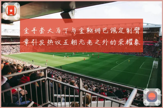 金手套大马丁与金靴姆巴佩定制臂章引发热议五朝元老之外的荣耀象征