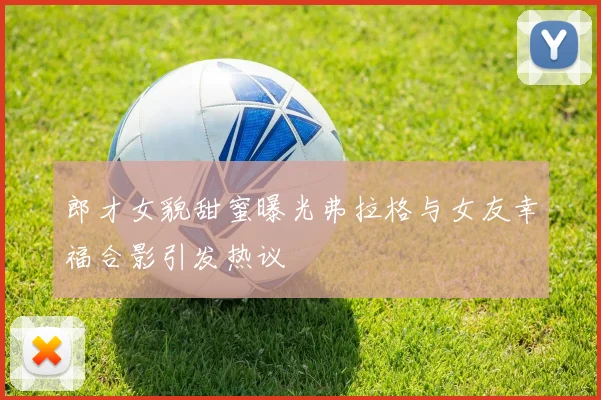 郎才女貌甜蜜曝光弗拉格与女友幸福合影引发热议