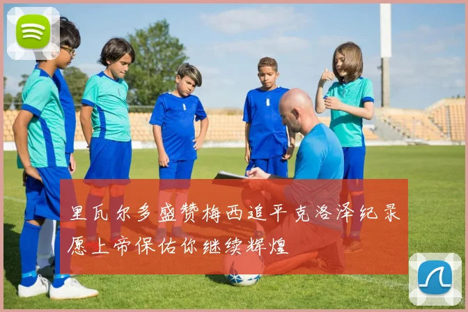 里瓦尔多盛赞梅西追平克洛泽纪录愿上帝保佑你继续辉煌